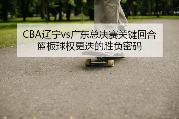 CBA辽宁vs广东总决赛关键回合篮板球权更迭的胜负密码